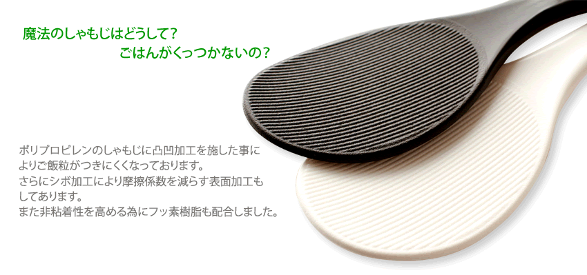 魔法のしゃもじはどうして？ ごはんがくっつかないの？　ポリプロピレンのしゃもじに凸凹加工を施した事によりご飯粒がつきにくくなっております。さらにシボ加工により摩擦係数を減らす表面加工もしてあります。また非粘着性を高める為にフッ素樹脂も配合しました。